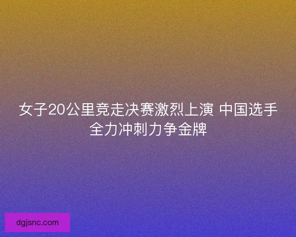女子20公里竞走决赛激烈上演 中国选手全力冲刺力争金牌