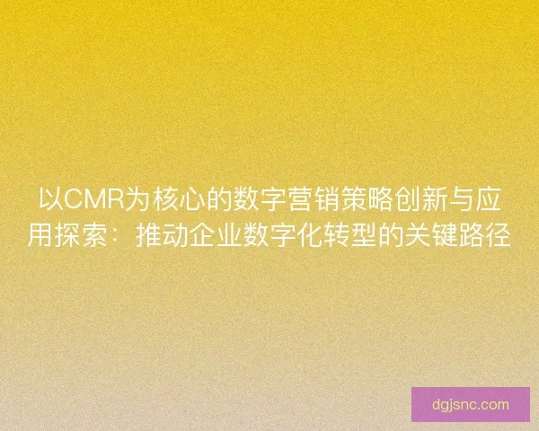 以CMR为核心的数字营销策略创新与应用探索：推动企业数字化转型的关键路径