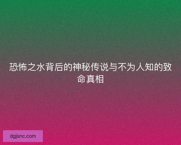 恐怖之水背后的神秘传说与不为人知的致命真相