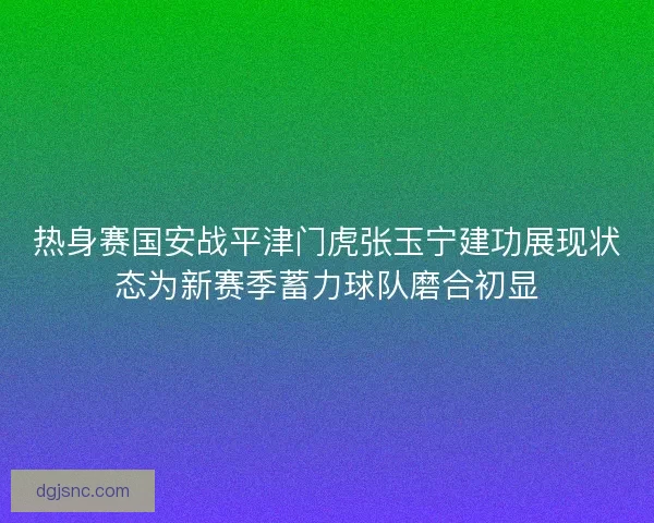 热身赛国安战平津门虎张玉宁建功展现状态为新赛季蓄力球队磨合初显