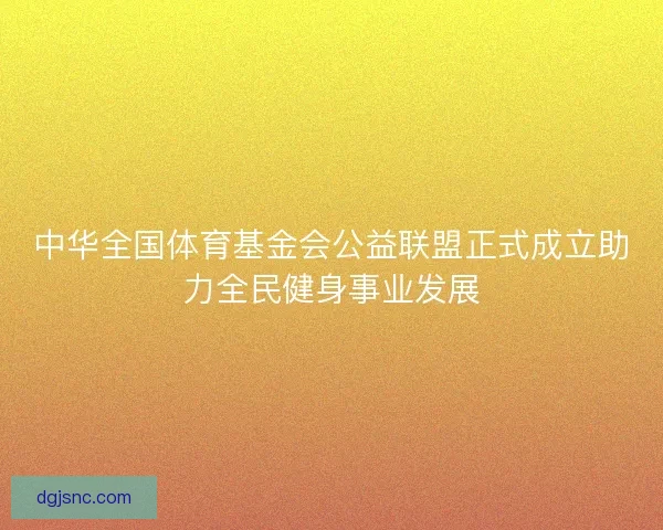 中华全国体育基金会公益联盟正式成立助力全民健身事业发展 中华全国体育基金会公益联盟正式成立助力全民健身事业发展