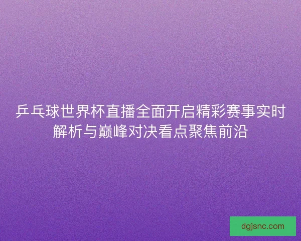 乒乓球世界杯直播全面开启精彩赛事实时解析与巅峰对决看点聚焦前沿 乒乓球世界杯直播全面开启精彩赛事实时解析与巅峰对决看点聚焦前沿