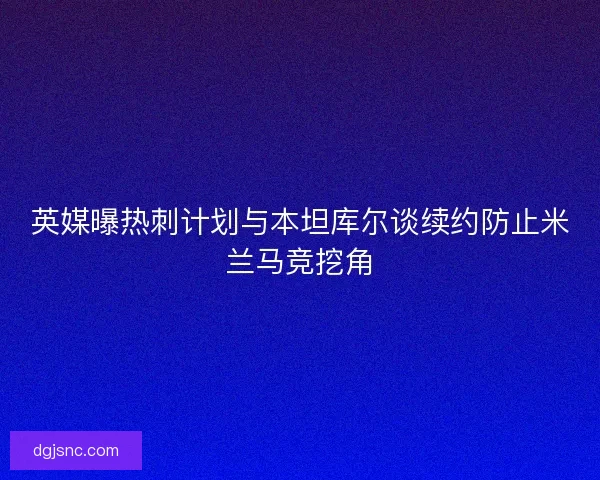 英媒曝热刺计划与本坦库尔谈续约防止米兰马竞挖角 英媒曝热刺计划与本坦库尔谈续约防止米兰马竞挖角