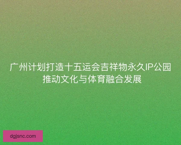 广州计划打造十五运会吉祥物永久IP公园 推动文化与体育融合发展 广州计划打造十五运会吉祥物永久IP公园 推动文化与体育融合发展