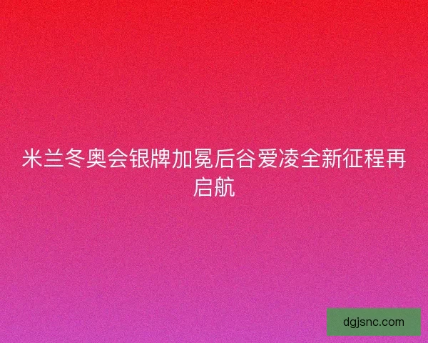 米兰冬奥会银牌加冕后谷爱凌全新征程再启航