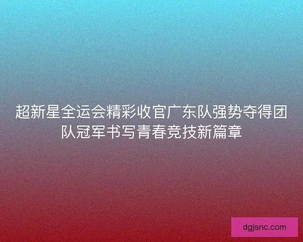 超新星全运会精彩收官广东队强势夺得团队冠军书写青春竞技新篇章