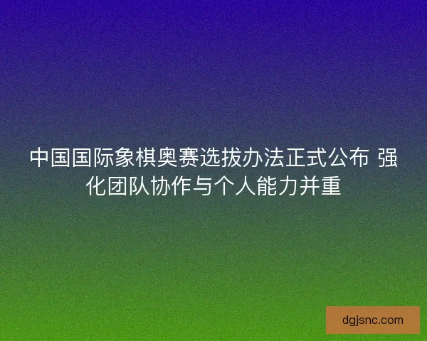 中国国际象棋奥赛选拔办法正式公布 强化团队协作与个人能力并重