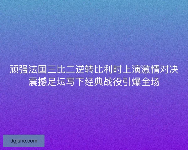 顽强法国三比二逆转比利时上演激情对决震撼足坛写下经典战役引爆全场 顽强法国三比二逆转比利时上演激情对决震撼足坛写下经典战役引爆全场