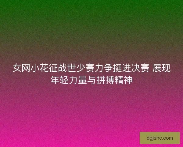 女网小花征战世少赛力争挺进决赛 展现年轻力量与拼搏精神