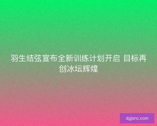 羽生结弦宣布全新训练计划开启 目标再创冰坛辉煌