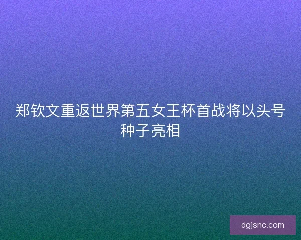 郑钦文重返世界第五女王杯首战将以头号种子亮相