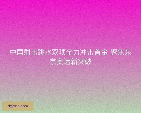 中国射击跳水双项全力冲击首金 聚焦东京奥运新突破