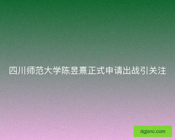 四川师范大学陈昱熹正式申请出战引关注 四川师范大学陈昱熹正式申请出战引关注