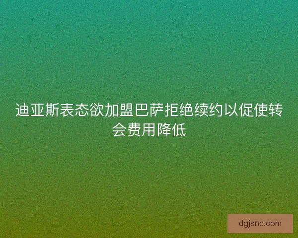 迪亚斯表态欲加盟巴萨拒绝续约以促使转会费用降低 迪亚斯表态欲加盟巴萨拒绝续约以促使转会费用降低