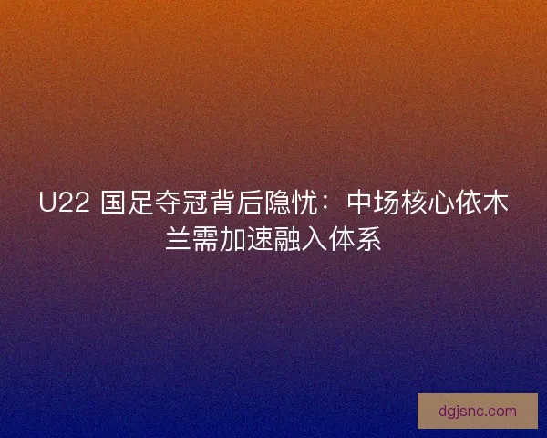 U22 国足夺冠背后隐忧：中场核心依木兰需加速融入体系