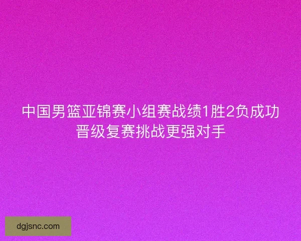 中国男篮亚锦赛小组赛战绩1胜2负成功晋级复赛挑战更强对手 中国男篮亚锦赛小组赛战绩1胜2负成功晋级复赛挑战更强对手