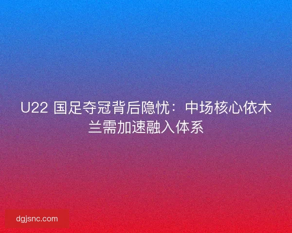 U22 国足夺冠背后隐忧：中场核心依木兰需加速融入体系