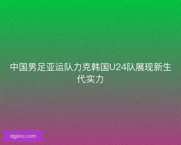 中国男足亚运队力克韩国U24队展现新生代实力