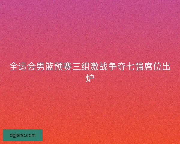 全运会男篮预赛三组激战争夺七强席位出炉