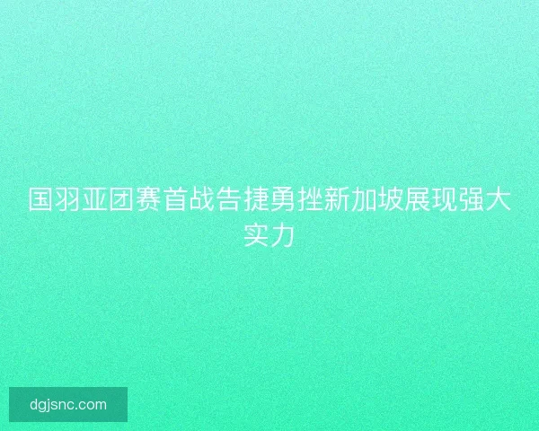 国羽亚团赛首战告捷勇挫新加坡展现强大实力