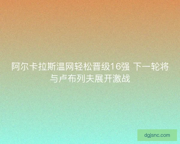阿尔卡拉斯温网轻松晋级16强 下一轮将与卢布列夫展开激战 阿尔卡拉斯温网轻松晋级16强 下一轮将与卢布列夫展开激战