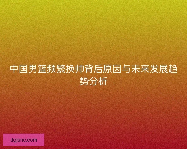 中国男篮频繁换帅背后原因与未来发展趋势分析 中国男篮频繁换帅背后原因与未来发展趋势分析