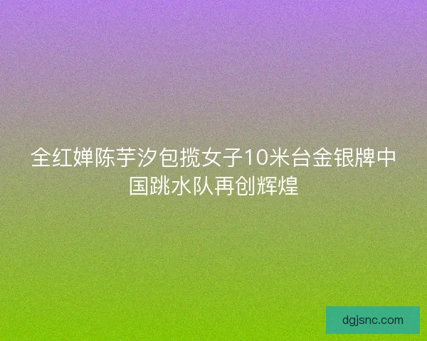 全红婵陈芋汐包揽女子10米台金银牌中国跳水队再创辉煌 全红婵陈芋汐包揽女子10米台金银牌中国跳水队再创辉煌