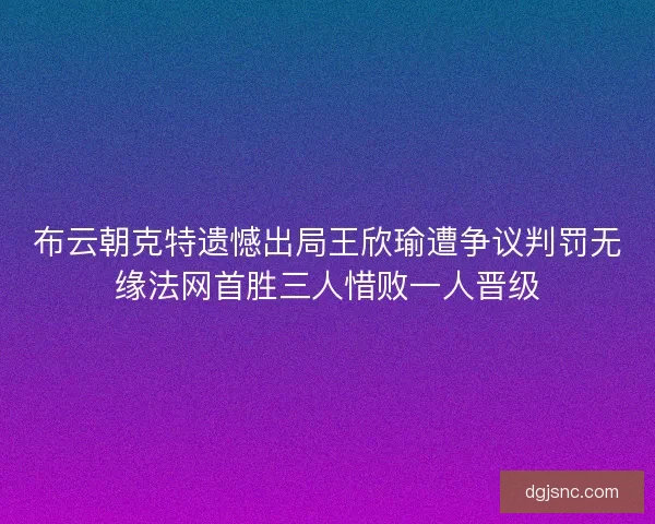 布云朝克特遗憾出局王欣瑜遭争议判罚无缘法网首胜三人惜败一人晋级