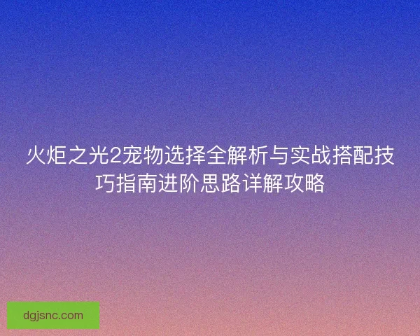 火炬之光2宠物选择全解析与实战搭配技巧指南进阶思路详解攻略 火炬之光2宠物选择全解析与实战搭配技巧指南进阶思路详解攻略