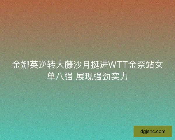 金娜英逆转大藤沙月挺进WTT金奈站女单八强 展现强劲实力