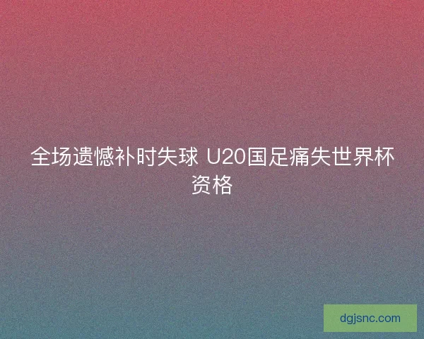 全场遗憾补时失球 U20国足痛失世界杯资格