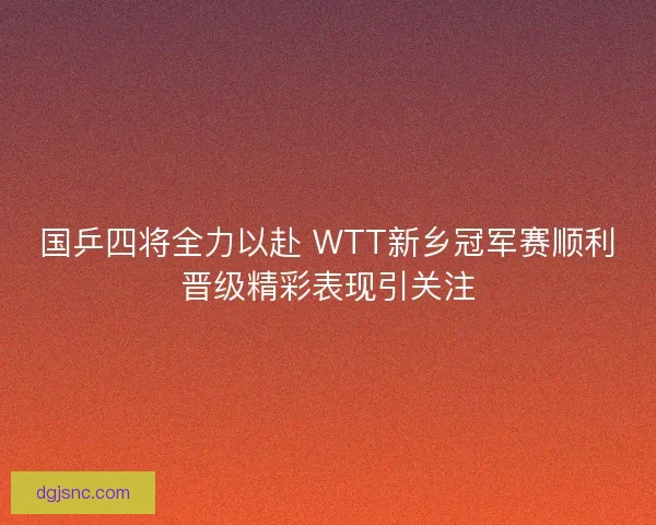 国乒四将全力以赴 WTT新乡冠军赛顺利晋级精彩表现引关注 国乒四将全力以赴 WTT新乡冠军赛顺利晋级精彩表现引关注