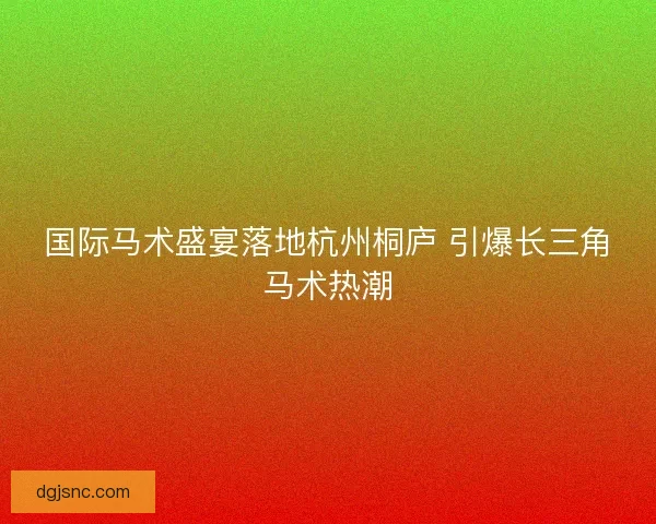 国际马术盛宴落地杭州桐庐 引爆长三角马术热潮