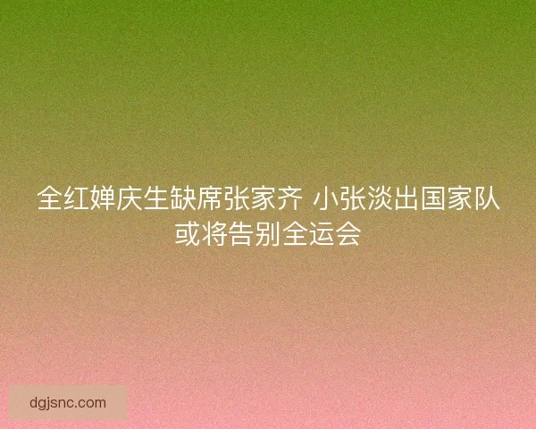 全红婵庆生缺席张家齐 小张淡出国家队或将告别全运会 全红婵庆生缺席张家齐 小张淡出国家队或将告别全运会